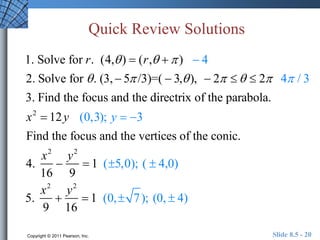 Quick Review Solutions 
1. Solve for r. (4, )  (r,   )  4 
2. Solve for  . (3,  5 /3)=(  3, ),  2    2 4 / 3 
3. Find the focus and the directrix of the parabola. 
x2  12y (0,3); y  3 
Find the focus and the vertices of the conic. 
4. 
x2 
16 
 
y2 
9 
 1 (5,0); (  4,0) 
5. 
x2 
9 
 
y2 
16 
 1 (0,  7); (0,  4) 
Copyright © 2011 Pearson, Inc. Slide 8.5 - 20 

