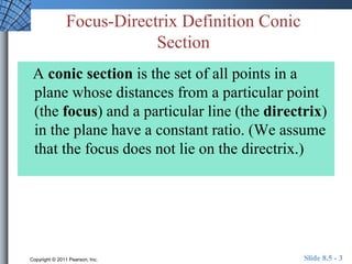 Focus-Directrix Definition Conic 
Section 
A conic section is the set of all points in a 
plane whose distances from a particular point 
(the focus) and a particular line (the directrix) 
in the plane have a constant ratio. (We assume 
that the focus does not lie on the directrix.) 
Copyright © 2011 Pearson, Inc. Slide 8.5 - 3 
 