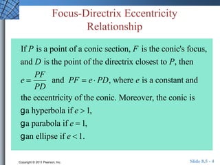 Focus-Directrix Eccentricity 
Relationship 
If P is a point of a conic section, F is the conic's focus, 
and D is the point of the directrix closest to P, then 
e  
PF 
PD 
and PF  e  PD, where e is a constant and 
the eccentricity of the conic. Moreover, the conic is 
g a hyperbola if e  1, 
g a parabola if e  1, 
g an ellipse if e  1. 
Copyright © 2011 Pearson, Inc. Slide 8.5 - 4 
 