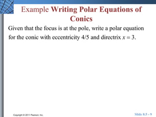 Example Writing Polar Equations of 
Conics 
Given that the focus is at the pole, write a polar equation 
for the conic with eccentricity 4/5 and directrix x  3. 
Copyright © 2011 Pearson, Inc. Slide 8.5 - 9 
 