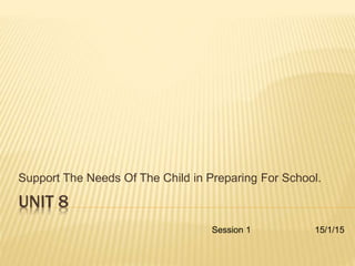 UNIT 8
Support The Needs Of The Child in Preparing For School.
Session 1 15/1/15
 