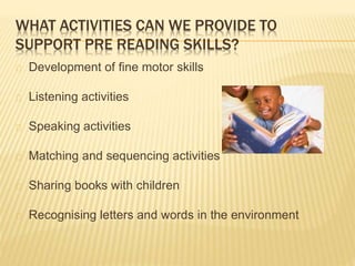 WHAT ACTIVITIES CAN WE PROVIDE TO
SUPPORT PRE READING SKILLS?
Development of fine motor skills
Listening activities
Speaki...