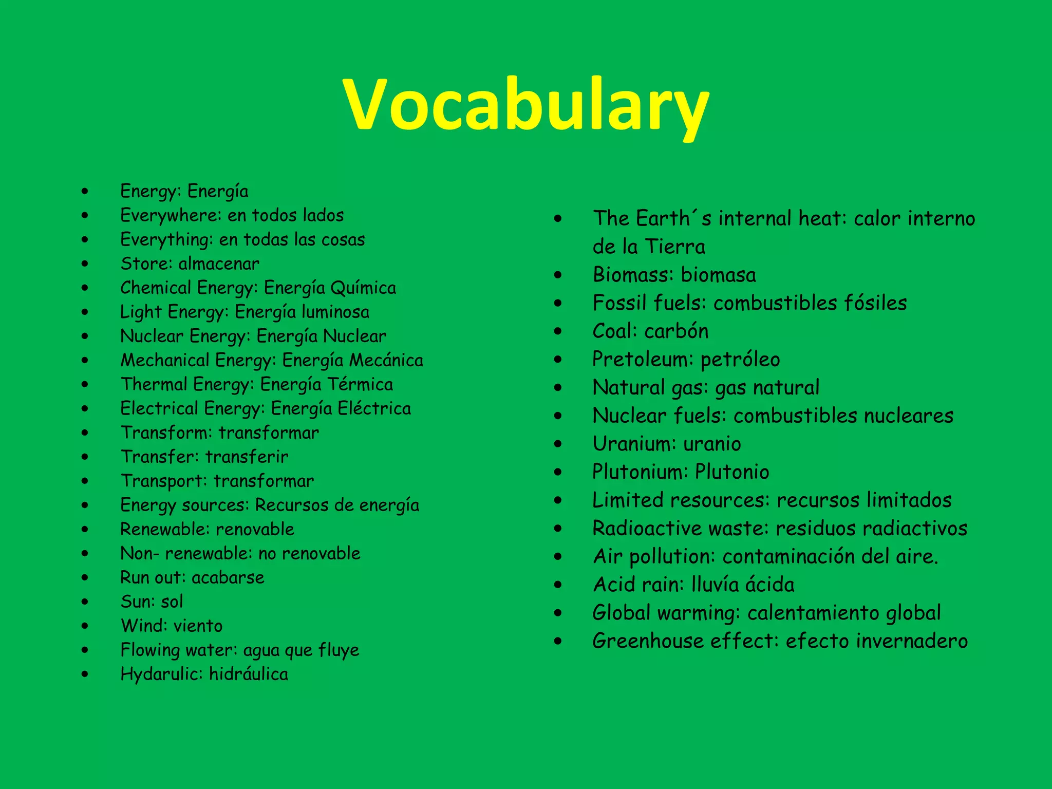 Vocabulary
• Energy: Energía
• Everywhere: en todos lados
• Everything: en todas las cosas
• Store: almacenar
• Chemical Energy: Energía Química
• Light Energy: Energía luminosa
• Nuclear Energy: Energía Nuclear
• Mechanical Energy: Energía Mecánica
• Thermal Energy: Energía Térmica
• Electrical Energy: Energía Eléctrica
• Transform: transformar
• Transfer: transferir
• Transport: transformar
• Energy sources: Recursos de energía
• Renewable: renovable
• Non- renewable: no renovable
• Run out: acabarse
• Sun: sol
• Wind: viento
• Flowing water: agua que fluye
• Hydarulic: hidráulica
• The Earth´s internal heat: calor interno
de la Tierra
• Biomass: biomasa
• Fossil fuels: combustibles fósiles
• Coal: carbón
• Pretoleum: petróleo
• Natural gas: gas natural
• Nuclear fuels: combustibles nucleares
• Uranium: uranio
• Plutonium: Plutonio
• Limited resources: recursos limitados
• Radioactive waste: residuos radiactivos
• Air pollution: contaminación del aire.
• Acid rain: lluvía ácida
• Global warming: calentamiento global
• Greenhouse effect: efecto invernadero
 