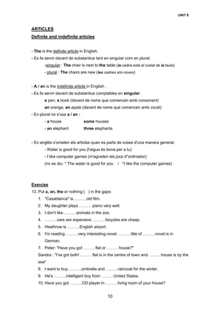 UNIT 8
10
ARTICLES
Definite and indefinite articles
- The is the definite article in English.
- Es fa servir davant de substantius tant en singular com en plural.
-singular : The chair is next to the table (la cadira està al costat de la taula)
- plural : The chairs are new (les cadires són noves)
- A / an is the indefinite article in English .
- Es fa servir davant de substantius comptables en singular:
a pen, a book (davant de noms que comencen amb consonant)
an orange, an apple (davant de noms que comencen amb vocal)
- En plural no s'usa a / an :
- a house some houses
- an elephant three elephants
- En anglès s'ometen els articles quan es parla de coses d'una manera general:
- Water is good for you (l'aigua és bona per a tu)
- I like computer games (m'agraden els jocs d''ordinador)
(no es diu: * The water is good for you / *I like the computer games)
Exercise
13. Put a, an, the or nothing ( ) in the gaps:
1. "Casablanca" is ………old film.
2. My daughter plays ……… piano very well.
3. I don't like ………animals in the zoo.
4. ………cars are expensive. ………bicycles are cheap.
5. Heathrow is ………English airport.
6. I'm reading ………very interesting novel. ………title of ………novel is in
German.
7. Peter: "Have you got ………flat or ………house?"
Sandra : "I've got both! ………flat is in the centre of town and ………house is by the
sea"
8. I want to buy ………umbrella and ………raincoat for the winter.
9. He's ………intelligent boy from ………United States.
10. Have you got ………CD player in ………living room of your house?
 