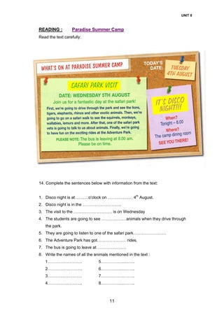 UNIT 8
11
READING : Paradise Summer Camp
Read the text carefully:
14. Complete the sentences below with information from the text:
1. Disco night is at ………o'clock on ……………… 4th
August.
2. Disco night is in the ……………………….
3. The visit to the ………………………. is on Wednesday
4. The students are going to see ………………animals when they drive through
the park.
5. They are going to listen to one of the safari park……………………
6. The Adventure Park has got………………… rides.
7. The bus is going to leave at …………………
8. Write the names of all the animals mentioned in the text :
1……………………. 5……………...…….
2……………………. 6……………..……..
3……………………. 7……………..……..
4……………………. 8……………..……..
 