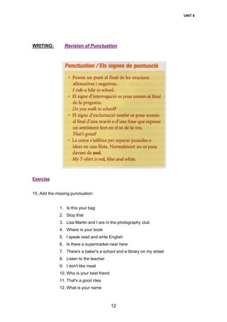UNIT 8
12
WRITING: Revision of Punctuation
Exercise
15. Add the missing punctuation:
1. Is this your bag
2. Stop that
3. Lisa Martin and I are in the photography club
4. Where is your book
5. I speak read and write English
6. Is there a supermarket near here
7. There's a baker's a school and a library on my street
8. Listen to the teacher
9. I don't like meat
10. Who is your best friend
11. That's a good idea
12. What is your name
 