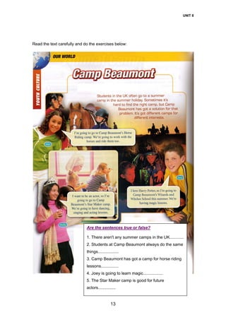 UNIT 8
13
Read the text carefully and do the exercises below:
Are the sentences true or false?
1. There aren't any summer camps in the UK............
2. Students at Camp Beaumont always do the same
things..................
3. Camp Beaumont has got a camp for horse riding
lessons...............
4. Joey is going to learn magic.................
5. The Star Maker camp is good for future
actors...............
 