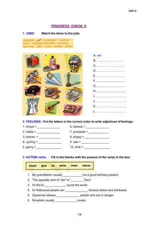 UNIT 8
14
PROGRESS CHECK 8
1 JOBS Match the items to the jobs
A. vet
B…………………………
C…………………………
D…………………………
E…………………………
F....................................
G....................................
H.....................................
I……………………………
J…………………………..
K…………………………..
L…………………………..
2 FEELINGS : Put the letters in the correct order to write adjectives of feelings:
1. trhysit = ______________ 6. tidxece = ______________
2. robde = ______________ 7. puirsesdr = ____________
3. dracse = _____________ 8. phayp = _______________
4. uynhrg = ______________ 9. ads = _________________
5. garny = _______________ 10. drite = ________________
3 ACTION verbs Fill in the blanks with the present of the verbs in the box:
1. My grandfather usually ____________me a good birthday present.
2. The opposite verb of "die" is "________"born.
3. I'd like to _____________ round the world.
4. In Hollywood people can ______________ famous actors and actresses.
5. Superman always ______________ people who are in danger.
6. Novelists usually _____________ novels.
 