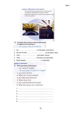UNIT 8
15
1. He ……………………………… on the plane. (not travel)
2. He and his wife ……………………………… on the plane. (live)
3. They …………………………… next week. (move)
4. They ……………………………the plane. (not decorate)
5. Some experts …………………………it. (decorate)
1………………………………………………………………
2………………………………………………………………
3………………………………………………………………
4………………………………………………………………
5………………………………………………………………
6………………………………………………………………
 
