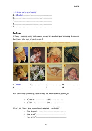 UNIT 8
4
1. A doctor works at a hospital
2. A teacher ……………………………………..…….
3………………………………………………………….
4………………………………………………………….
5………………………………………………………….
6………………………………………………………….
Feelings
5. Read the adjectives for feelings and look up new words in your dictionary. Then write
the correct letter next to the given word:
A. bored B…………………… C…………………… D……………………...
E…………………… F............................. G............................. H................................
Can you find two pairs of opposites among the previous verbs of feelings?
- 1st
pair : h………………….. and ……………………
- 2nd
pair : e…………………. and ……………………
What's the English word for the following Catalan translations?
- "que té gana" : ………………………………………….
- "que té set" : ..............................................................
- "que té por" : ..............................................................
 