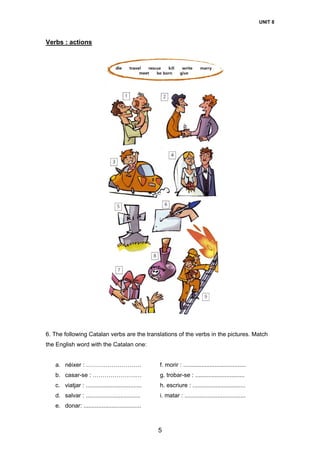 UNIT 8
5
Verbs : actions
6. The following Catalan verbs are the translations of the verbs in the pictures. Match
the English word with the Catalan one:
a. néixer : ………………………. f. morir : ......................................
b. casar-se : ………………….… g. trobar-se : ..............................
c. viatjar : .................................. h. escriure : ................................
d. salvar : ................................. i. matar : .....................................
e. donar: ...................................
 