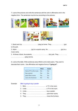 UNIT 8
7
7. Look at the pictures and write the sentences with the verb in affirmative and in the
negative form. The sentences must be true according to the pictures:
1. David and Lily ……………………………(stay) at home. They …………..…………(go)
to the park.
2. Adam …………………………(go) to a sports camp. He ………………………(go) to a
music camp.
3. At three o'clock, the students …………….……………… (do) judo. They……………...
………………………..(play) tennis.
8. Look at the table. Write sentences about Mick's and Linda's plans. They want to
decorate their rooms. Use affirmative and negative forms of "going to":
Example: Mick is going to buy a poster
1. Mick…………………………………… a TV in the room.
2. Linda…………………………………... a TV in the room.
3. Linda…………………………………… buy a poster.
4. They …………………………………… paint their rooms.
5. They……………………………………. move the furniture.
 