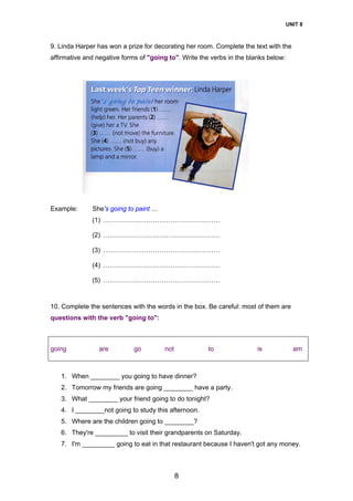 UNIT 8
8
9. Linda Harper has won a prize for decorating her room. Complete the text with the
affirmative and negative forms of "going to". Write the verbs in the blanks below:
Example: She's going to paint …
(1) ………………………………………………
(2) ………………………………………………
(3) ………………………………………………
(4) ………………………………………………
(5) ………………………………………………
10. Complete the sentences with the words in the box. Be careful: most of them are
questions with the verb "going to":
going are go not to is am
1. When ________ you going to have dinner?
2. Tomorrow my friends are going ________ have a party.
3. What ________ your friend going to do tonight?
4. I ________not going to study this afternoon.
5. Where are the children going to ________?
6. They're _________ to visit their grandparents on Saturday.
7. I'm _________ going to eat in that restaurant because I haven't got any money.
 