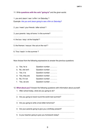 UNIT 8
9
11. Write questions with the verb "going to" and the given words:
1. you and Jason / see / a film / on Saturday ?
Example: Are you and Jason going to see a film on Saturday?
2. you / meet / your friends / after school ?
…………………………………………………………………………
3. your parents / stay at home / in the summer?
…………………………………………………………………………
4. the bus / stop / at the hospital ?
…………………………………………………………………………
5. the fireman / rescue / the cat on the roof ?
…………………………………………………………………………
6. Tina / teach / in the summer ?
…………………………………………………………………………
Now choose from the following expressions to answer the previous questions:
a. Yes, he is Question number …………
b. No, she isn't Question number …………
c. Yes, it is Question number …………
d. Yes, they are Question number …………
e. No, I'm not Question number …………
f. Yes, we are Question number …………
12. What about you? Answer the following questions with information about yourself:
1. After school today, what are you going to do?
………………………………………………………………………………………
2. Are you going to travel round the world next summer?
………………………………………………………………………………………
3. Are you going to write a love letter tomorrow?
………………………………………………………………………………………
4. Are your parents going to give you a birthday present?
………………………………………………………………………………………
5. Is your teacher going to give you homework today?
………………………………………………………………………………………
 