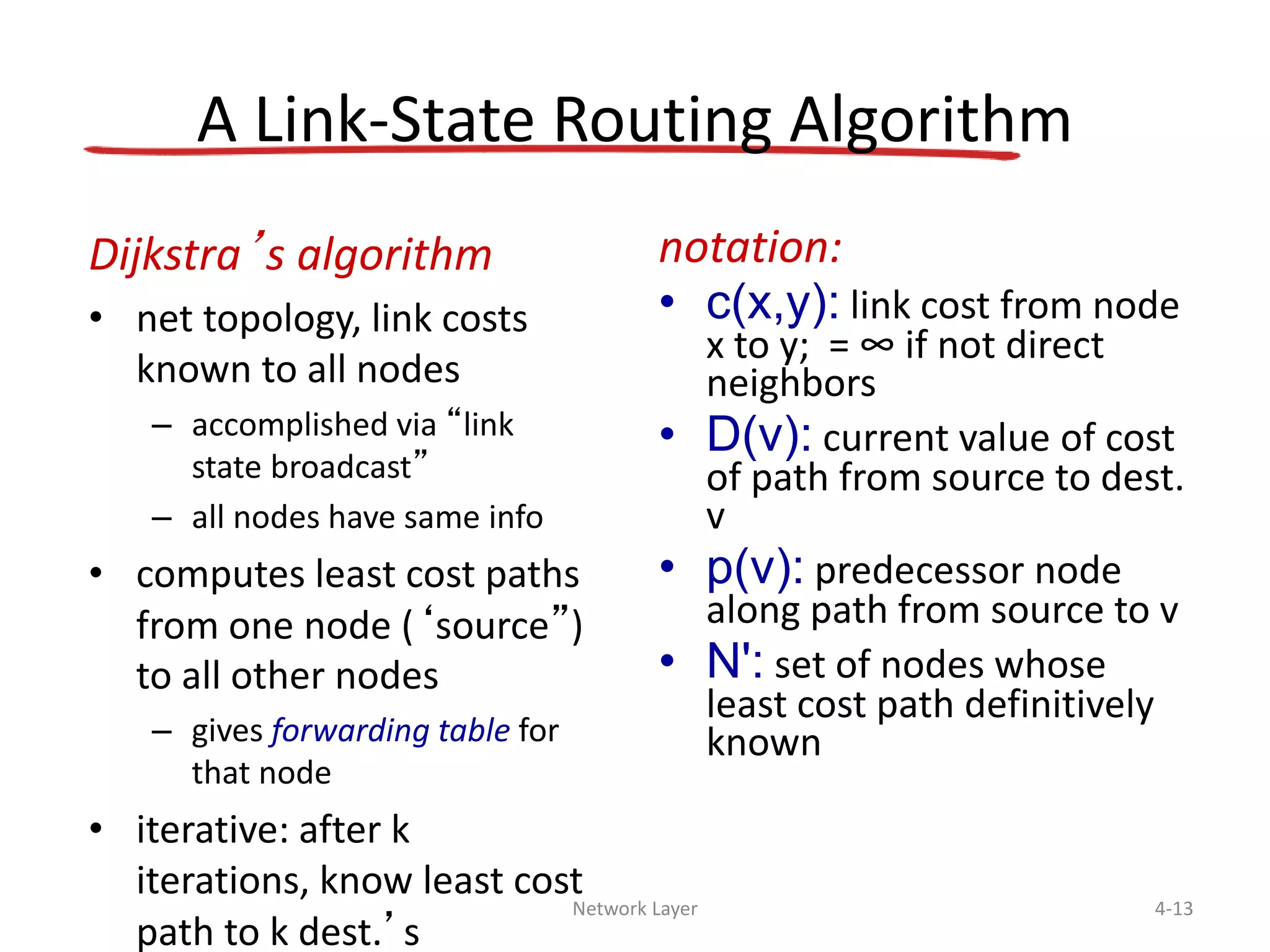 Network Layer 4-13
A Link-State Routing Algorithm
Dijkstra’s algorithm
• net topology, link costs
known to all nodes
– accomplished via “link
state broadcast”
– all nodes have same info
• computes least cost paths
from one node (‘source”)
to all other nodes
– gives forwarding table for
that node
• iterative: after k
iterations, know least cost
path to k dest.’s
notation:
• c(x,y): link cost from node
x to y; = ∞ if not direct
neighbors
• D(v): current value of cost
of path from source to dest.
v
• p(v): predecessor node
along path from source to v
• N': set of nodes whose
least cost path definitively
known
 