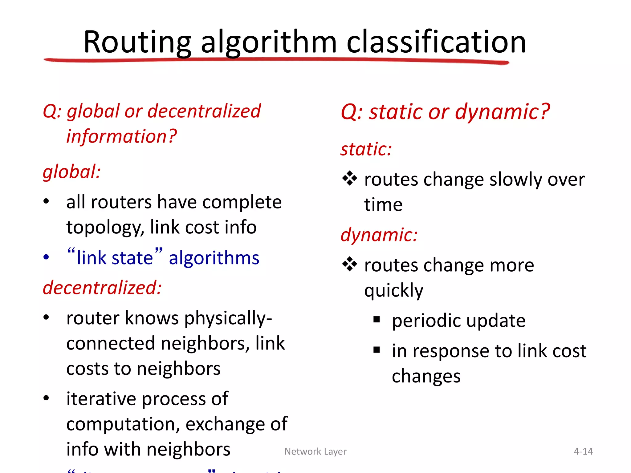 Network Layer 4-14
Routing algorithm classification
Q: global or decentralized
information?
global:
• all routers have complete
topology, link cost info
• “link state” algorithms
decentralized:
• router knows physically-
connected neighbors, link
costs to neighbors
• iterative process of
computation, exchange of
info with neighbors
Q: static or dynamic?
static:
 routes change slowly over
time
dynamic:
 routes change more
quickly
 periodic update
 in response to link cost
changes
 