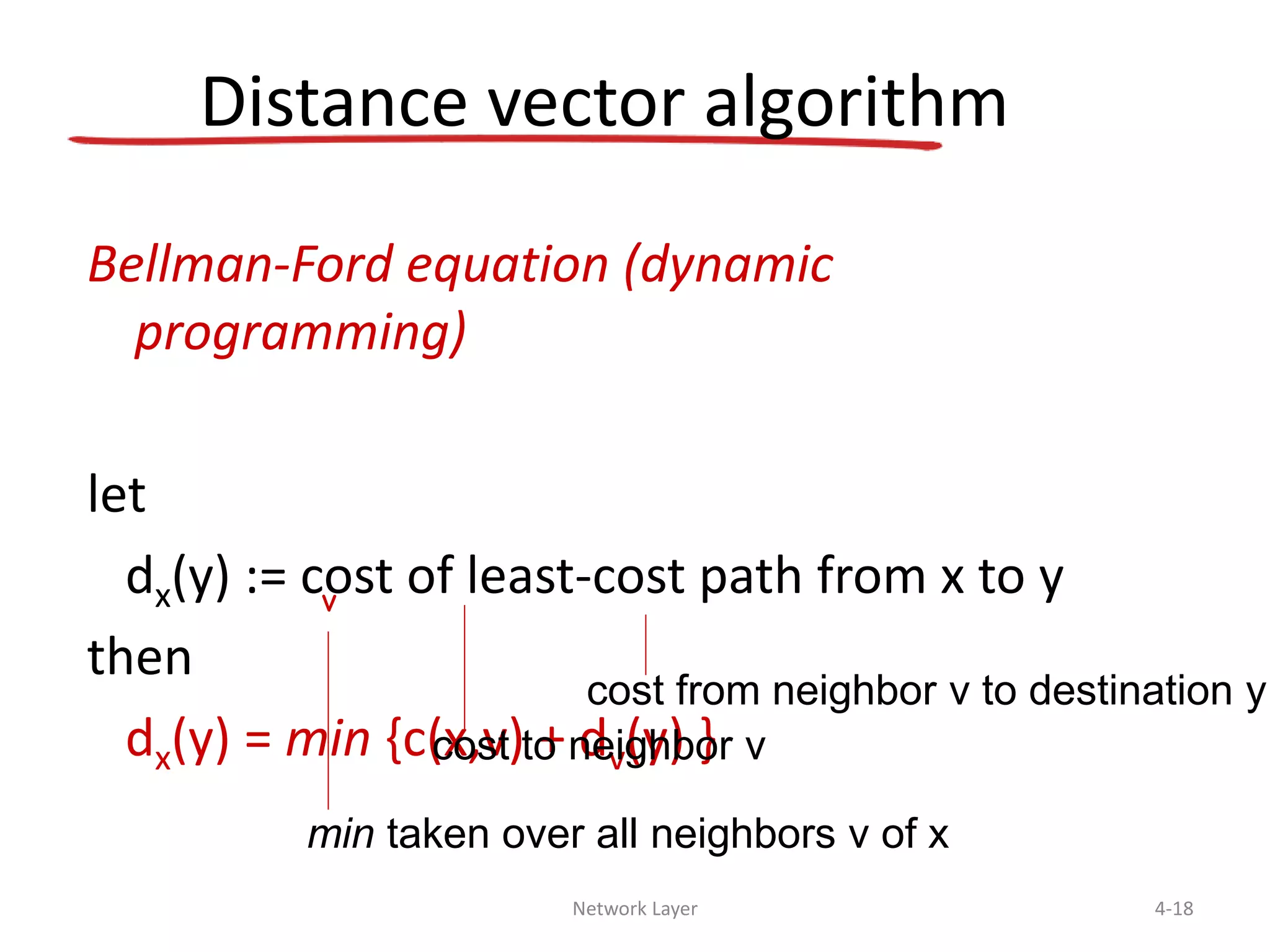 Network Layer 4-18
Distance vector algorithm
Bellman-Ford equation (dynamic
programming)
let
dx(y) := cost of least-cost path from x to y
then
dx(y) = min {c(x,v) + dv(y) }
v
cost to neighbor v
min taken over all neighbors v of x
cost from neighbor v to destination y
 
