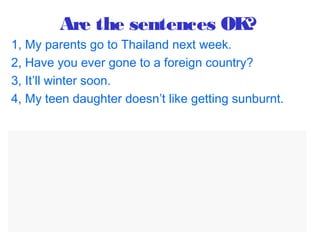 Are the sentences OK?
1, My parents go to Thailand next week.
2, Have you ever gone to a foreign country?
3, It’ll winter soon.
4, My teen daughter doesn’t like getting sunburnt.
=>
1, My parents are going to Thailand next week.
2, Have you ever been to a foreign country?
3, It’ll be winter soon.
4, My teen daughter doesn’t like getting sunburnt.
 
