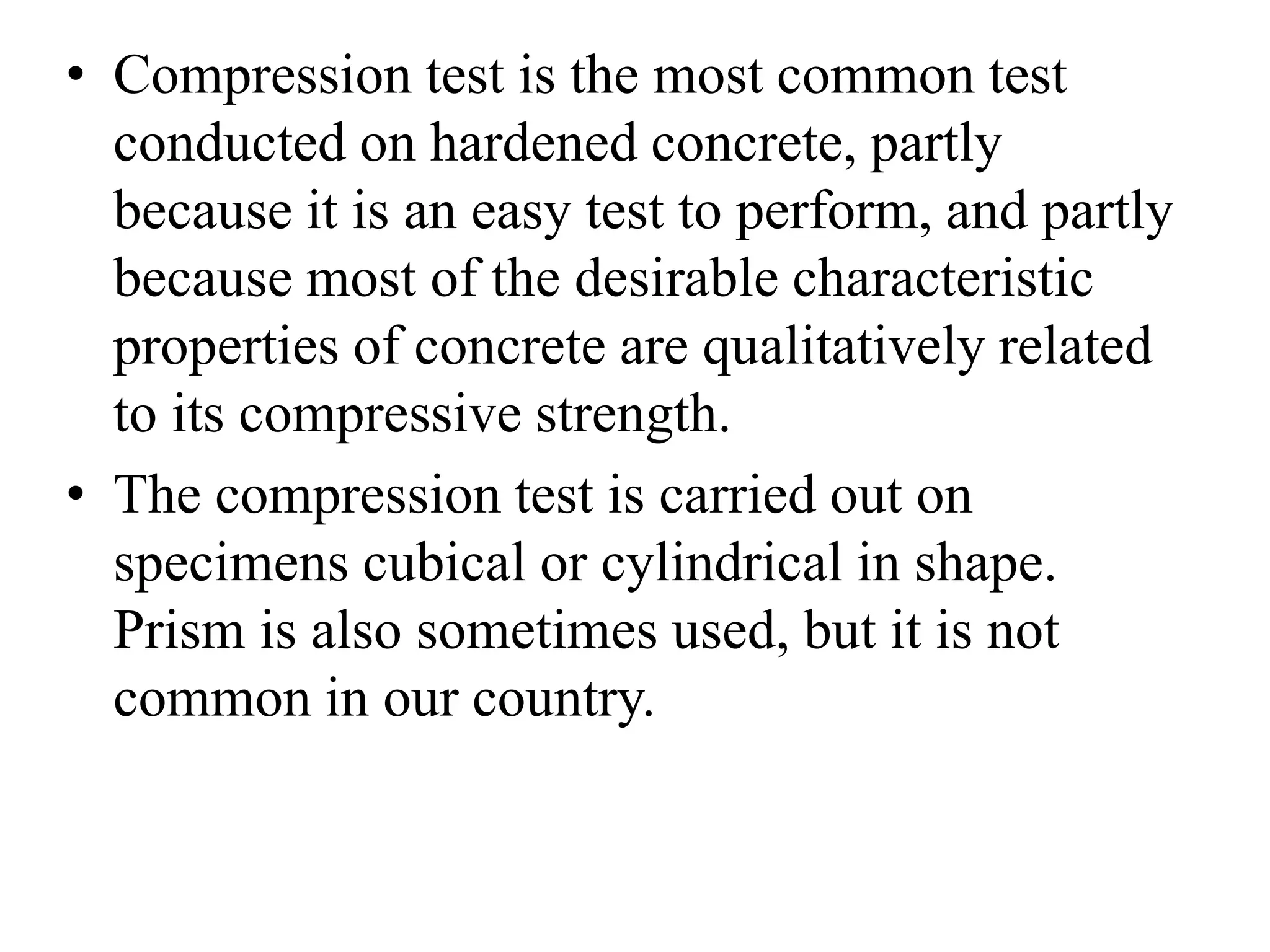 • Compression test is the most common test
conducted on hardened concrete, partly
because it is an easy test to perform, and partly
because most of the desirable characteristic
properties of concrete are qualitatively related
to its compressive strength.
• The compression test is carried out on
specimens cubical or cylindrical in shape.
Prism is also sometimes used, but it is not
common in our country.
 