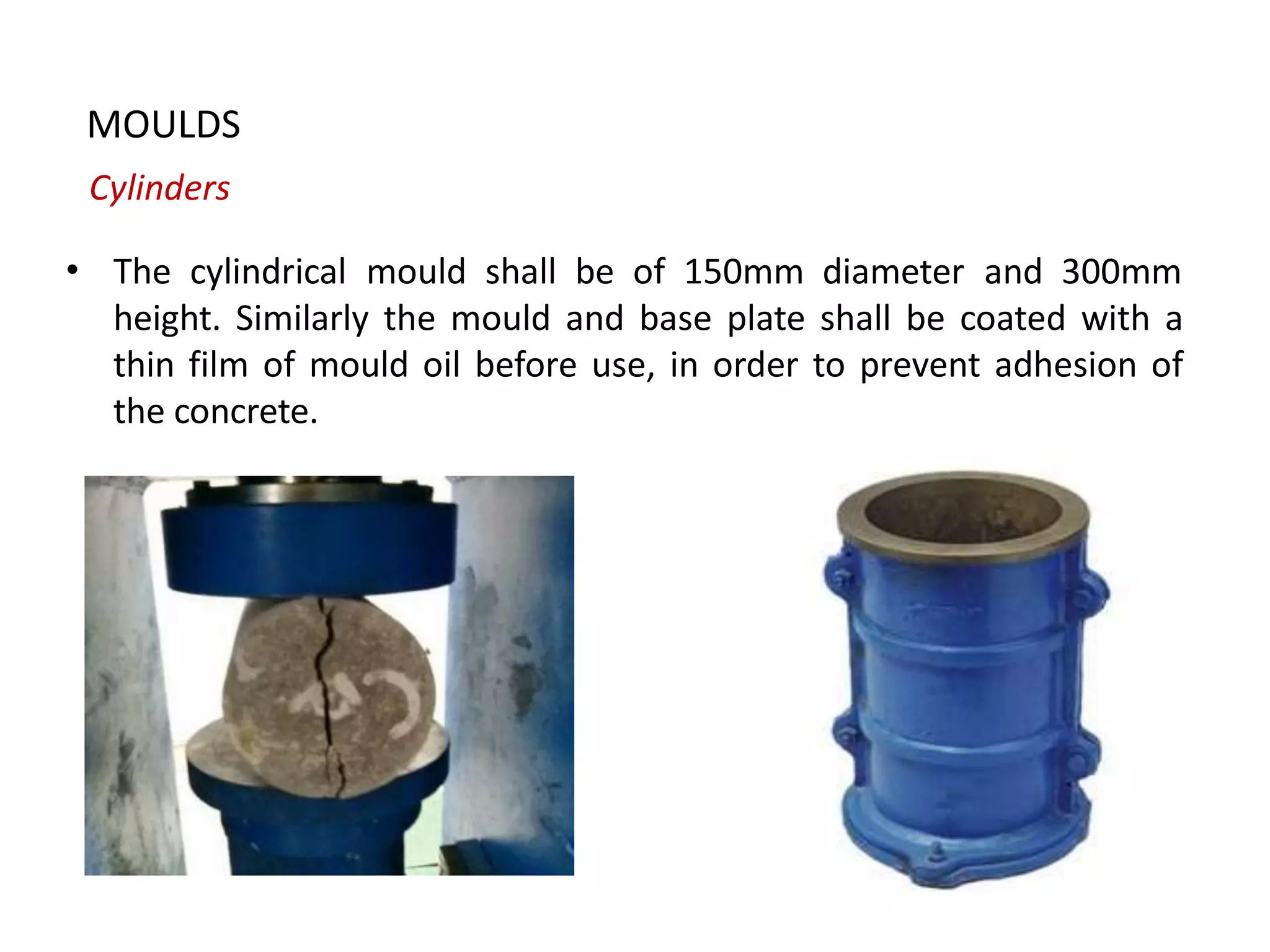 MOULDS
Cylinders
• The cylindrical mould shall be of 150mm diameter and 300mm
height. Similarly the mould and base plate shall be coated with a
thin film of mould oil before use, in order to prevent adhesion of
the concrete.
 