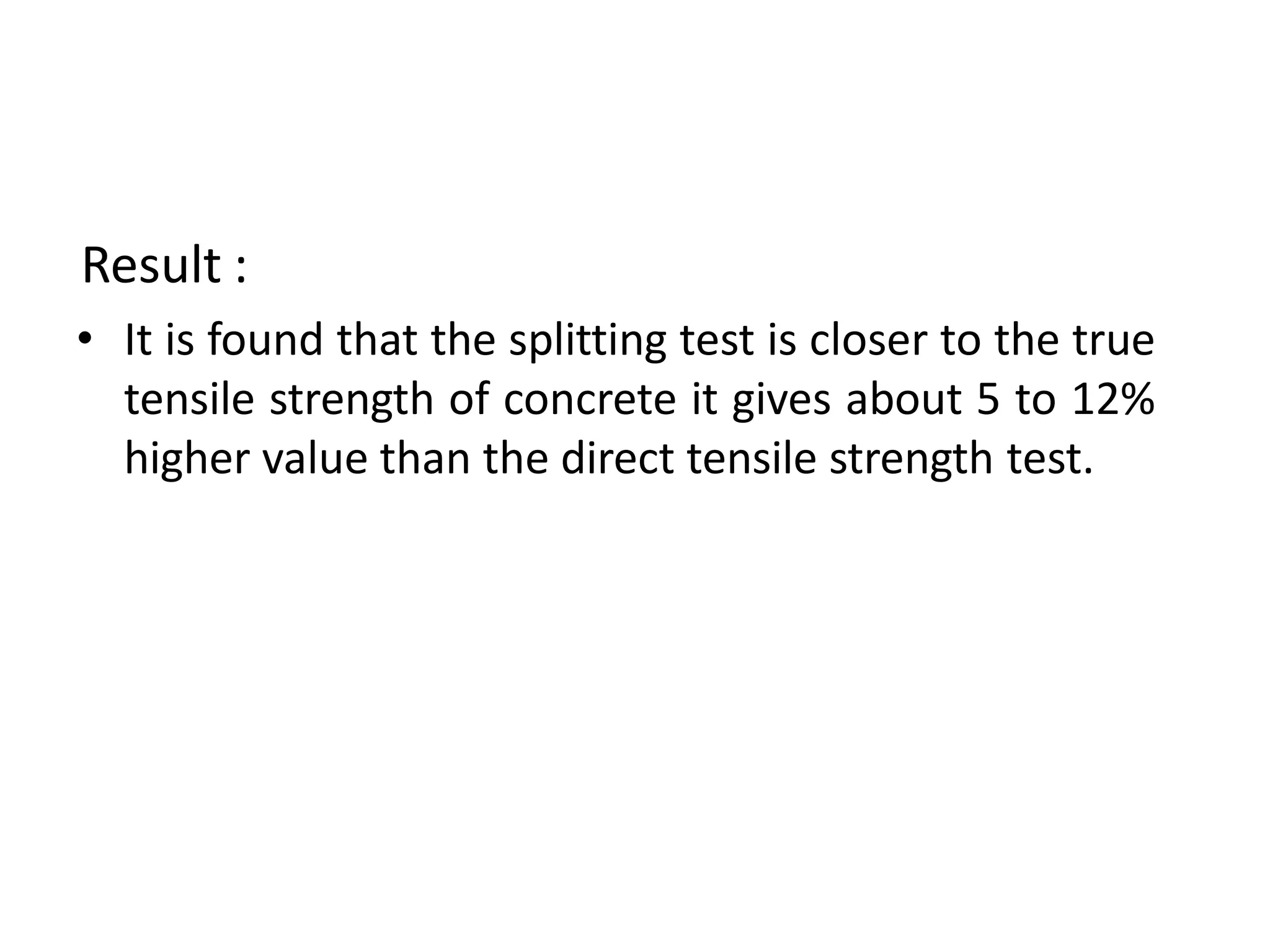 Result :
• It is found that the splitting test is closer to the true
tensile strength of concrete it gives about 5 to 12%
higher value than the direct tensile strength test.
 