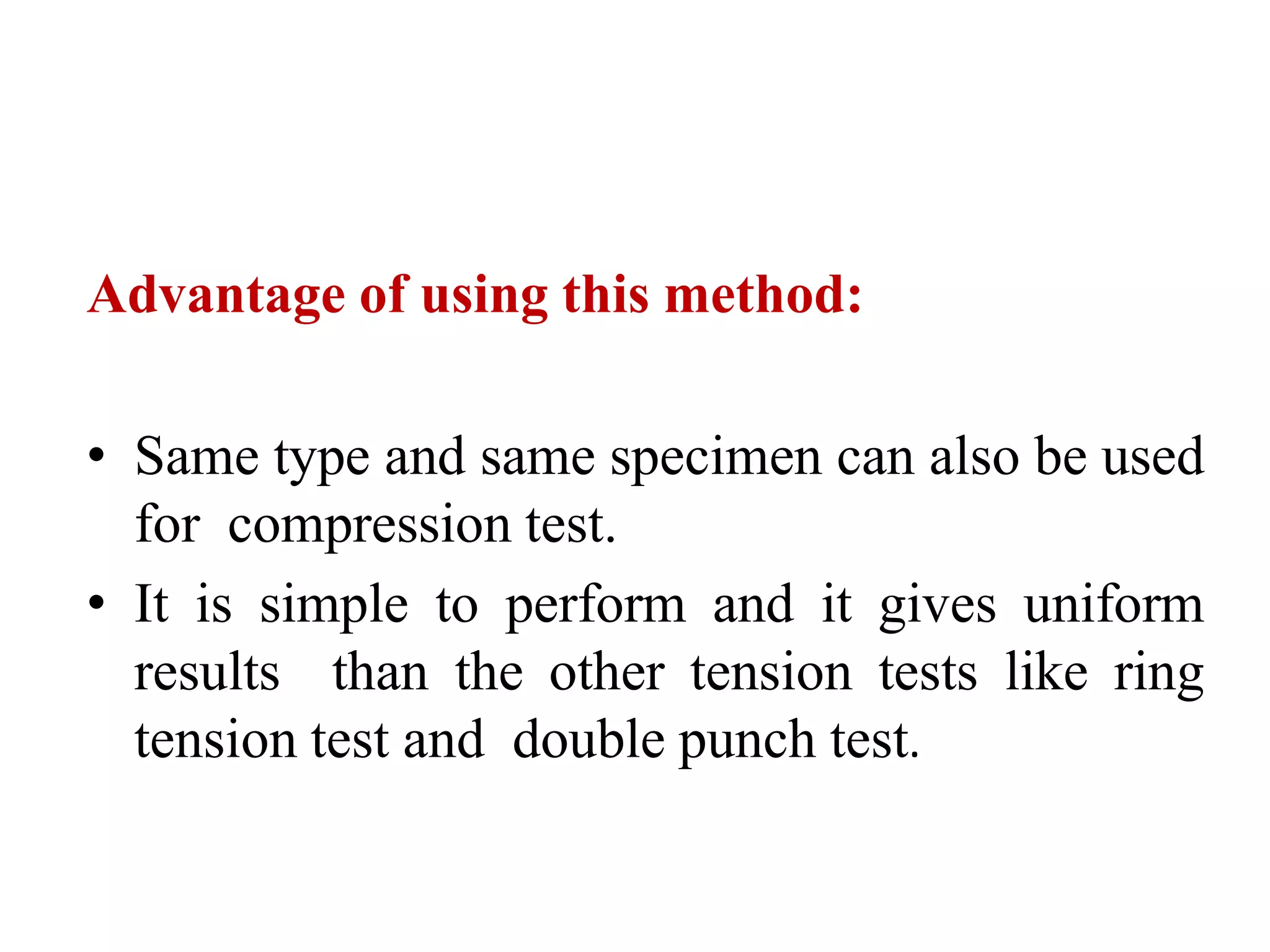 Advantage of using this method:
• Same type and same specimen can also be used
for compression test.
• It is simple to perform and it gives uniform
results than the other tension tests like ring
tension test and double punch test.
 