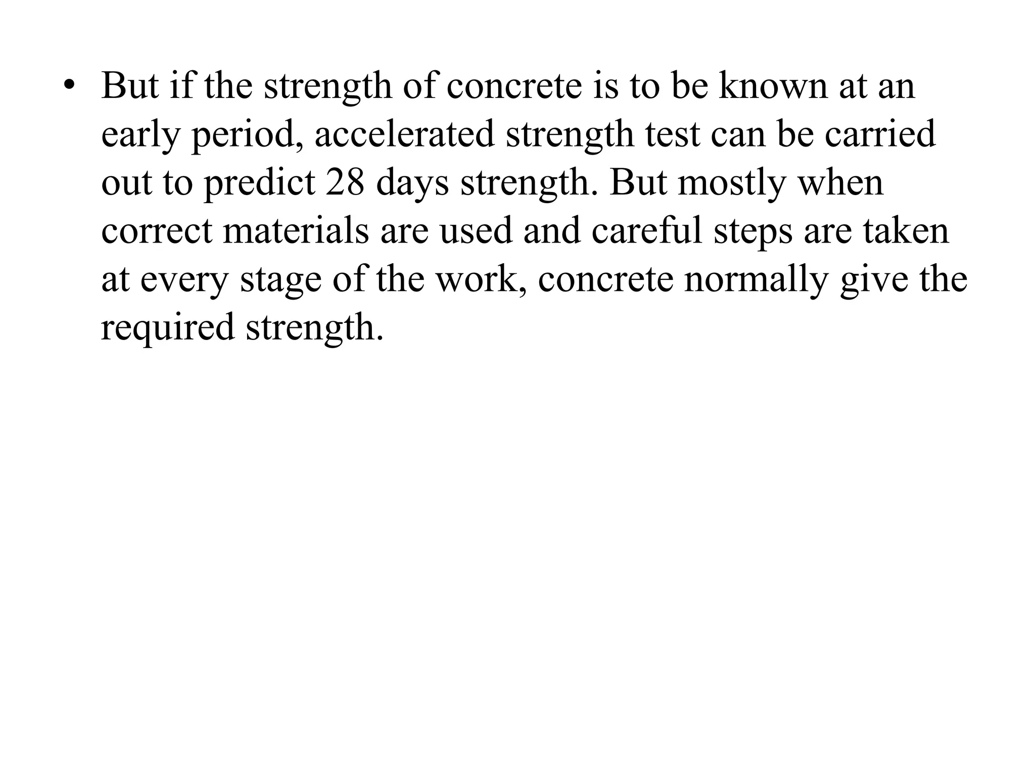 • But if the strength of concrete is to be known at an
early period, accelerated strength test can be carried
out to predict 28 days strength. But mostly when
correct materials are used and careful steps are taken
at every stage of the work, concrete normally give the
required strength.
 