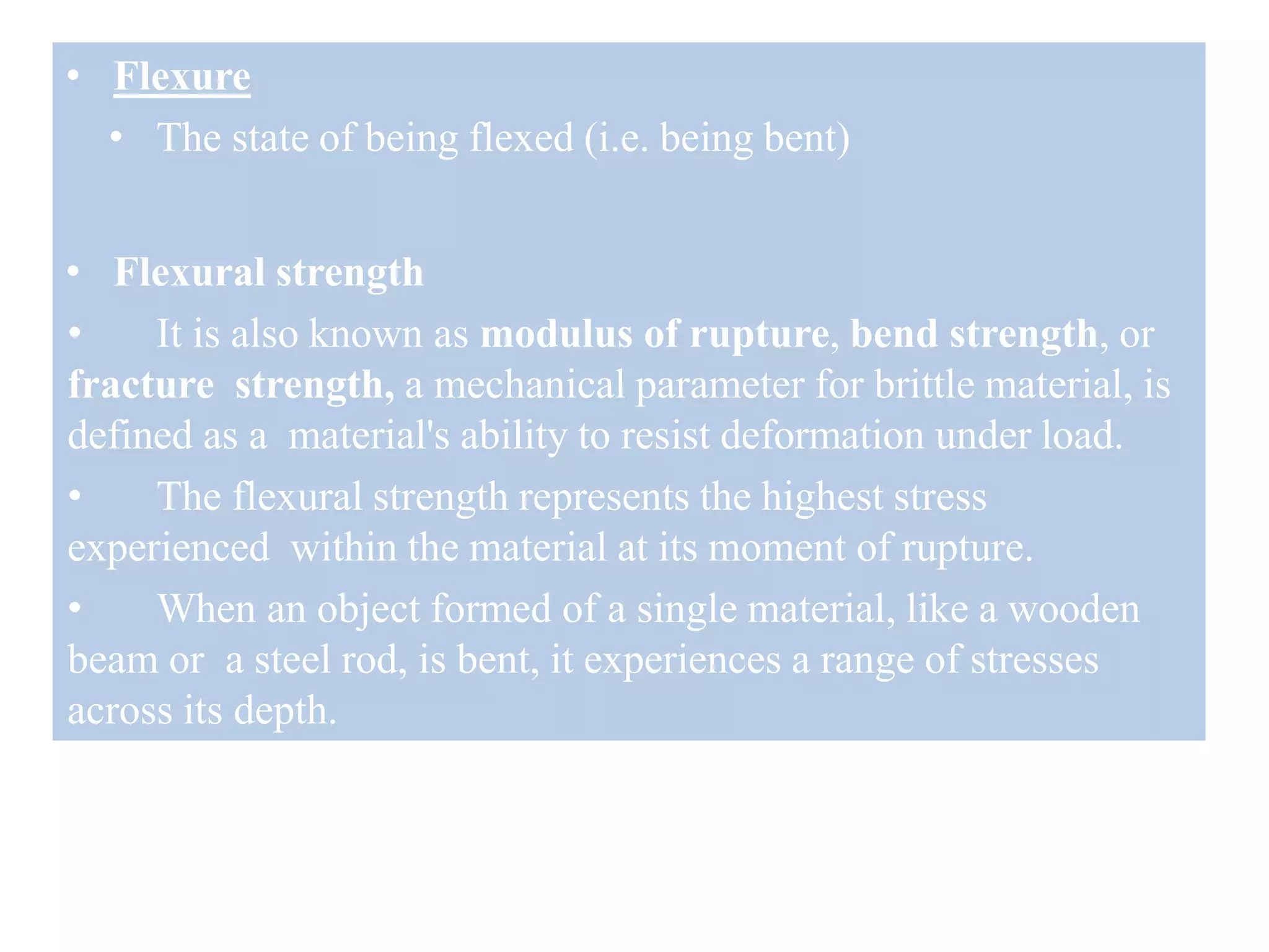 • Flexure
• The state of being flexed (i.e. being bent)
• Flexural strength
• It is also known as modulus of rupture, bend strength, or
fracture strength, a mechanical parameter for brittle material, is
defined as a material's ability to resist deformation under load.
• The flexural strength represents the highest stress
experienced within the material at its moment of rupture.
• When an object formed of a single material, like a wooden
beam or a steel rod, is bent, it experiences a range of stresses
across its depth.
 