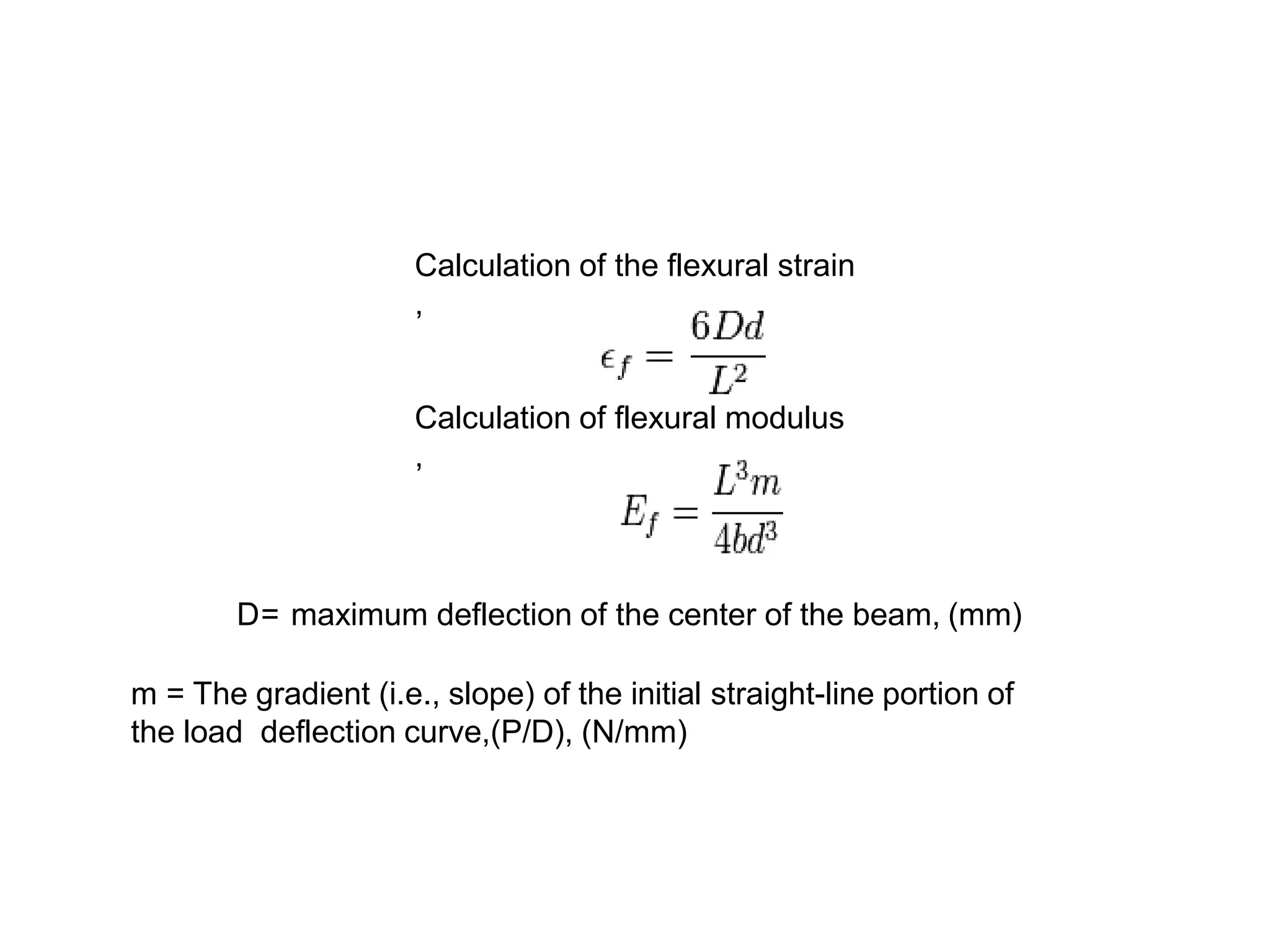 Calculation of the flexural strain
,
Calculation of flexural modulus
,
D= maximum deflection of the center of the beam, (mm)
m = The gradient (i.e., slope) of the initial straight-line portion of
the load deflection curve,(P/D), (N/mm)
 