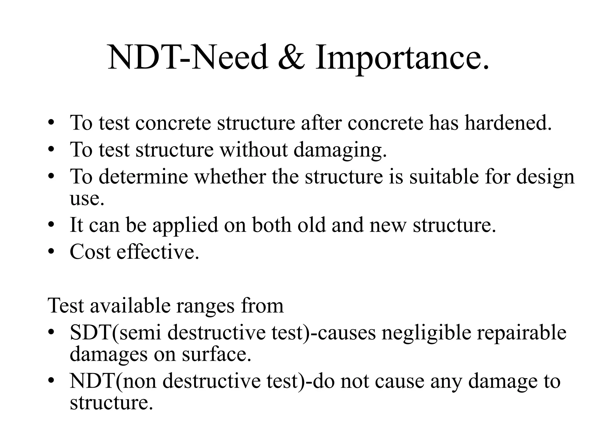 NDT-Need & Importance.
• To test concrete structure after concrete has hardened.
• To test structure without damaging.
• To determine whether the structure is suitable for design
use.
• It can be applied on both old and new structure.
• Cost effective.
Test available ranges from
• SDT(semi destructive test)-causes negligible repairable
damages on surface.
• NDT(non destructive test)-do not cause any damage to
structure.
 
