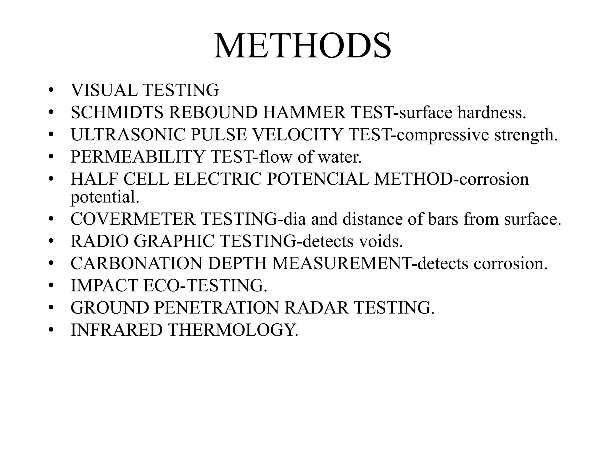 METHODS
• VISUAL TESTING
• SCHMIDTS REBOUND HAMMER TEST-surface hardness.
• ULTRASONIC PULSE VELOCITY TEST-compressive strength.
• PERMEABILITY TEST-flow of water.
• HALF CELL ELECTRIC POTENCIAL METHOD-corrosion
potential.
• COVERMETER TESTING-dia and distance of bars from surface.
• RADIO GRAPHIC TESTING-detects voids.
• CARBONATION DEPTH MEASUREMENT-detects corrosion.
• IMPACT ECO-TESTING.
• GROUND PENETRATION RADAR TESTING.
• INFRARED THERMOLOGY.
 