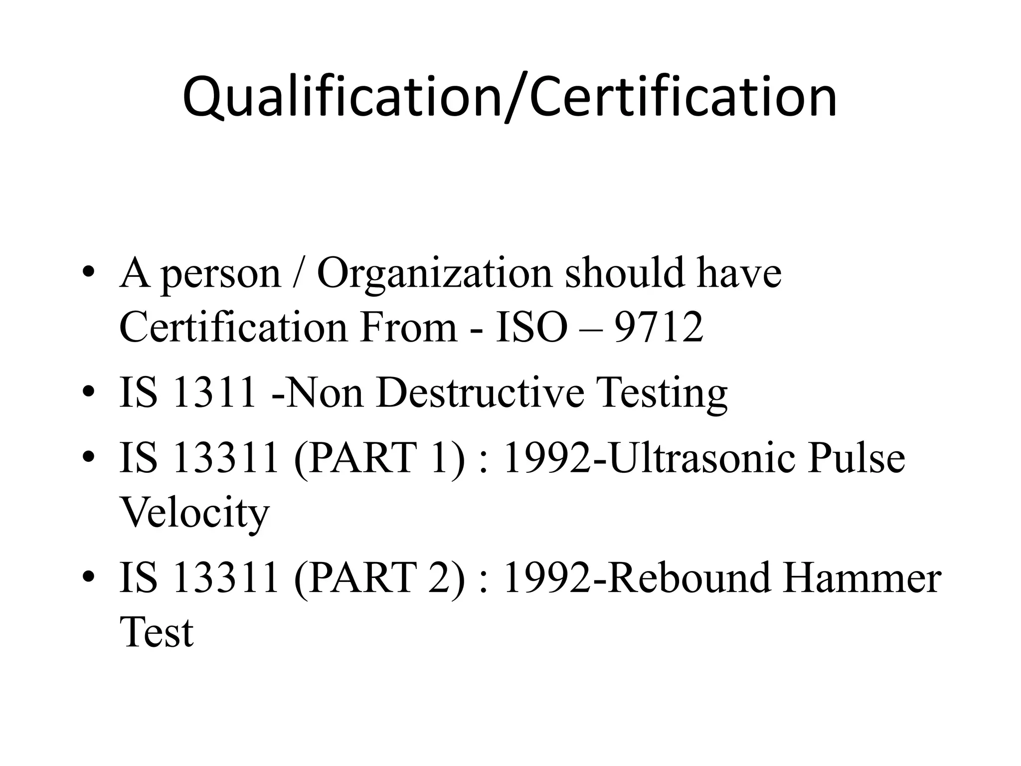 Qualification/Certification
• A person / Organization should have
Certification From - ISO – 9712
• IS 1311 -Non Destructive Testing
• IS 13311 (PART 1) : 1992-Ultrasonic Pulse
Velocity
• IS 13311 (PART 2) : 1992-Rebound Hammer
Test
 