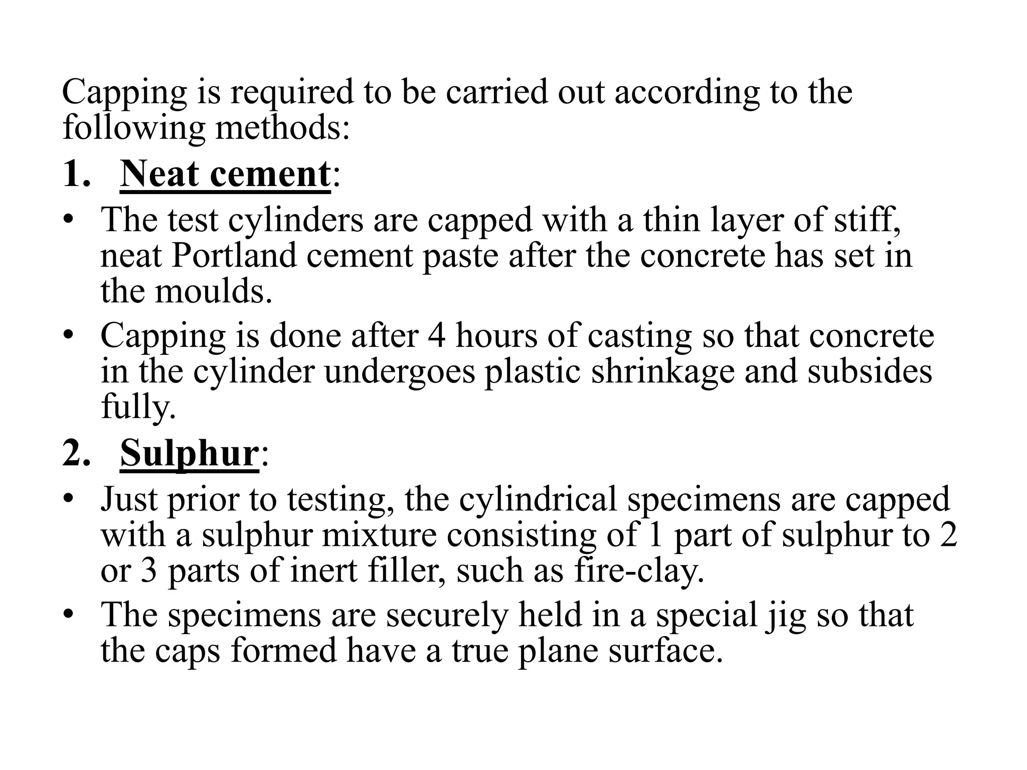 Capping is required to be carried out according to the
following methods:
1. Neat cement:
• The test cylinders are capped with a thin layer of stiff,
neat Portland cement paste after the concrete has set in
the moulds.
• Capping is done after 4 hours of casting so that concrete
in the cylinder undergoes plastic shrinkage and subsides
fully.
2. Sulphur:
• Just prior to testing, the cylindrical specimens are capped
with a sulphur mixture consisting of 1 part of sulphur to 2
or 3 parts of inert filler, such as fire-clay.
• The specimens are securely held in a special jig so that
the caps formed have a true plane surface.
 
