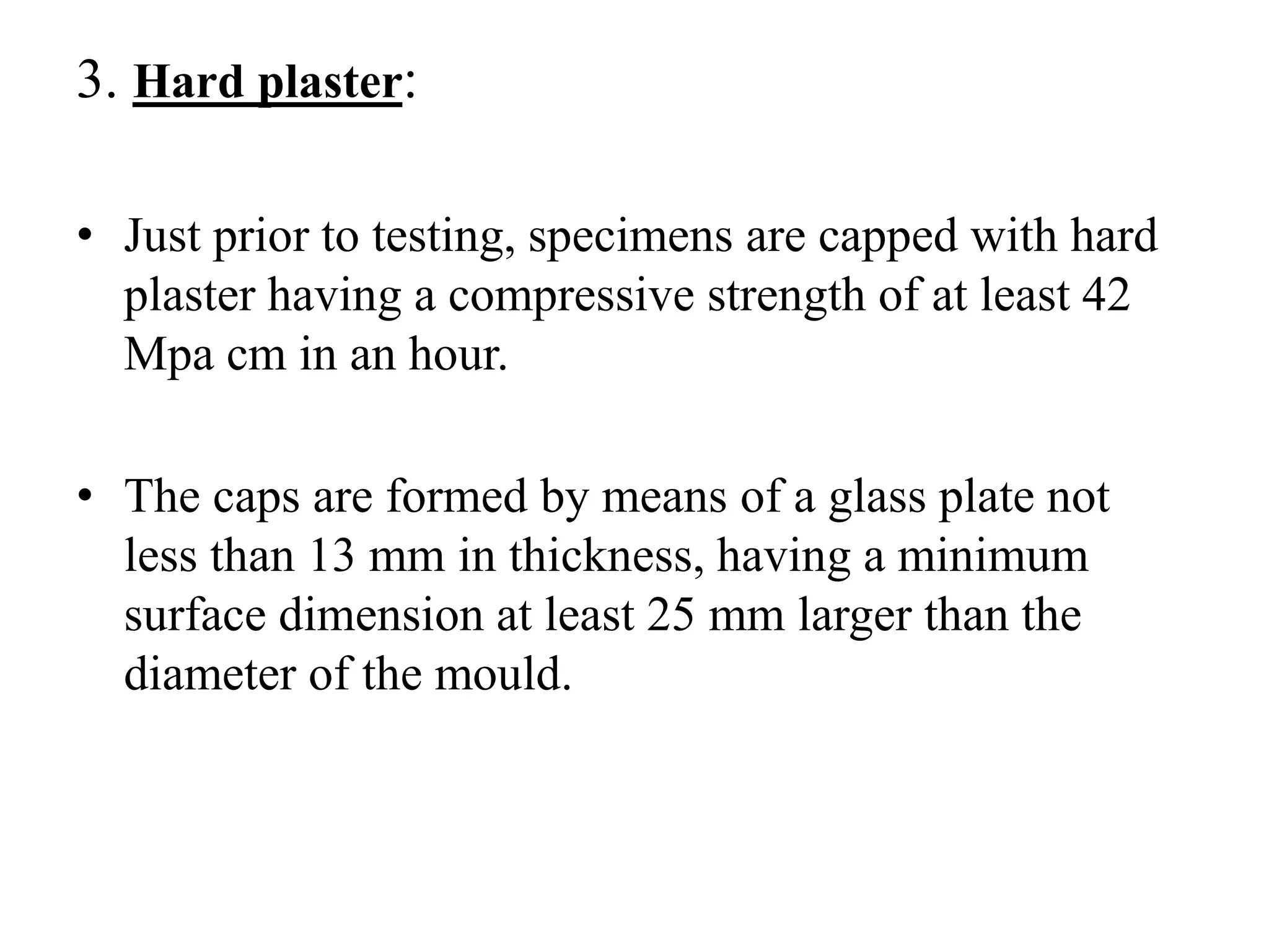3. Hard plaster:
• Just prior to testing, specimens are capped with hard
plaster having a compressive strength of at least 42
Mpa cm in an hour.
• The caps are formed by means of a glass plate not
less than 13 mm in thickness, having a minimum
surface dimension at least 25 mm larger than the
diameter of the mould.
 