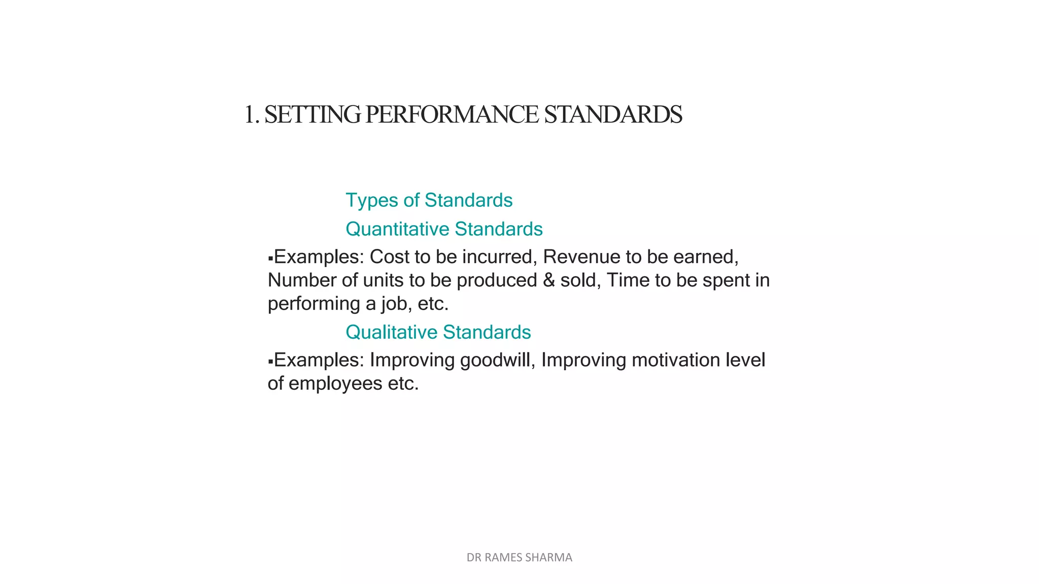 Types of Standards
Quantitative Standards
Examples: Cost to be incurred, Revenue to be earned,
Number of units to be produced & sold, Time to be spent in
performing a job, etc.
Qualitative Standards
Examples: Improving goodwill, Improving motivation level
of employees etc.
1.SETTINGPERFORMANCESTANDARDS
DR RAMES SHARMA
 