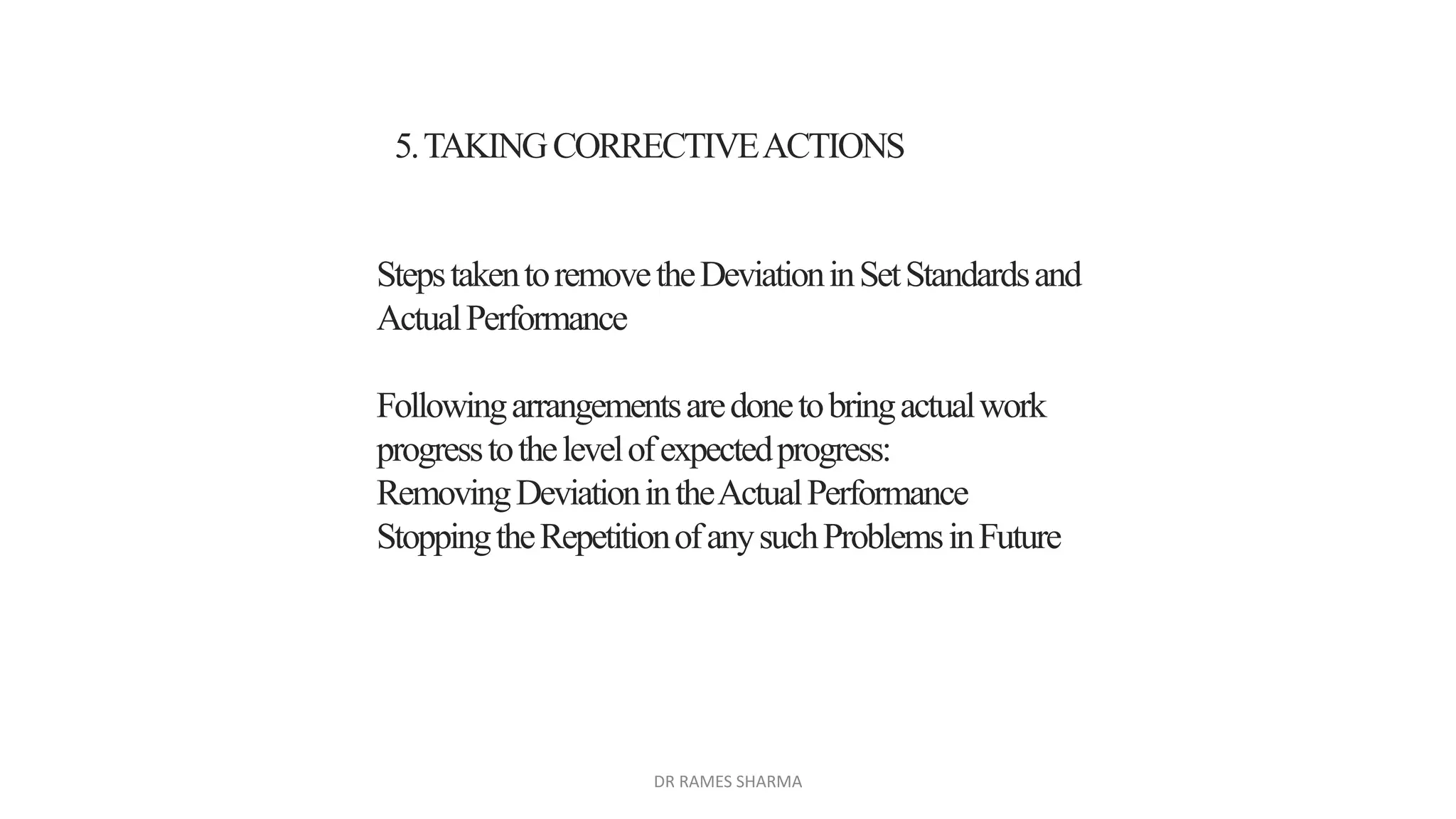 5.TAKINGCORRECTIVEACTIONS
StepstakentoremovetheDeviationinSetStandardsand
ActualPerformance
Followingarrangementsaredonetobringactualwork
progresstothelevelofexpectedprogress:
RemovingDeviationintheActualPerformance
StoppingtheRepetitionofanysuchProblemsinFuture
DR RAMES SHARMA
 
