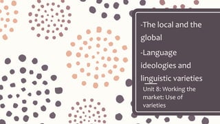 Unit 8: Working the
market: Use of
varieties
-The local and the
global
-Language
ideologies and
linguistic varieties
 