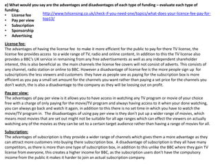 e) What would you say are the advantages and disadvantages of each type of funding – evaluate each type of
funding.
http://www.tvlicensing.co.uk/check-if-you-need-one/topics/what-does-your-licence-fee-pay-for• License fee
top13/
• Pay per view
• Subscription
• Sponsorship
• Advertising
License fee:
The advantages of having the license fee to make it more efficient for the public to pay for there TV license, the
license fee provides access to a wide range of TV, radio and online content, In addition to this the TV license also
provides a BBC’s UK service in remaining from any free advertisements as well as any independent shareholder
interest, this is also beneficial as the main channels the license fee covers will not consist of adverts. This consists of
any channel, radio station or online to BBC. However a disadvantage of license fee is the more people sign up for
subscriptions the less viewers and customers they have as people see as paying for the subscription box is more
efficient as you pay a small set amount for the channels you want rather than paying a set price for the channels you
don’t watch, the is also a disadvantage to the company as they will be loosing out on profit.
Pay per view:
The advantages of pay per view is it allows you to have access in watching any TV program or movie of your choice
free with a charge of only paying for the movie/TV program and always having access to it when your done watching,
you can always go back and watch it again, in addition to this there is no set time in which you have to watch the
movie/TV program in. The disadvantages of using pay per view is they don’t put up a wider range of movies, which
means most movies that are set out might not be suitable for all age ranges which can effect the viewers on actually
watching any of the movies as they can be set to a certain target audience rather than having a range of movies for all.
Subscription:
The advantages of subscription is they provide a wider range of channels which gives them a more advantage as they
can attract more customers into buying there subscription box. A disadvantage of subscription is they all have many
competitors, as there is more than one type of subscription box, in addition to this unlike the BBC where they gain TV
license from everyone, this creates a higher income for BBC, as the subscription users don’t have the compulsory
income from the public it makes it harder to join an actual subscription company.

 