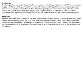 Sponsorship:
An advantage of a sponsorship is they get to advertise what ever product they want, this is beneficial for broadcasters as
they get paid the amount they want from the sponsors. This is also an advantage for the sponsorship as they can gain
more customers from the viewers of the TV show. A disadvantage of this Is the broadcaster cannot advertise a similar
product, the reason for this is the original company sponsoring them first would not be happy as they would have
competition within the adverts which then means they can pull out there advert and stop sponsoring the TV program.

Advertising:
An advantage of advertising is they attract the target audience they are aiming at which is usually the same as the advert
they are advertising within a particular TV program. This is beneficial for the advert as they can also gain the audience
from the TV program. However a disadvantage of this would be a certain advert on a film/TV program that doesn't gain
much views, can lose out on the audience they are aiming at as well as have a loss on money as no one will be attracted
to the advert.

 