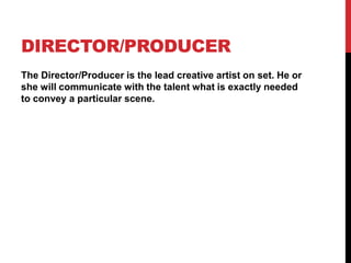 DIRECTOR/PRODUCER
The Director/Producer is the lead creative artist on set. He or
she will communicate with the talent what is exactly needed
to convey a particular scene.
 