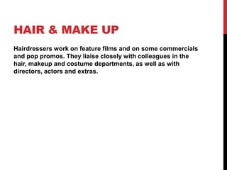HAIR & MAKE UP
Hairdressers work on feature films and on some commercials
and pop promos. They liaise closely with colleagues in the
hair, makeup and costume departments, as well as with
directors, actors and extras.
 