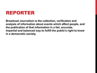 REPORTER
Broadcast Journalism is the collection, verification and
analysis of information about events which affect people, and
the publication of that information in a fair, accurate,
impartial and balanced way to fulfill the public's right to know
in a democratic society.
 