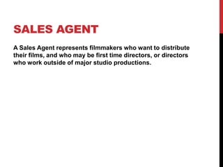SALES AGENT
A Sales Agent represents filmmakers who want to distribute
their films, and who may be first time directors, or directors
who work outside of major studio productions.
 