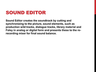 SOUND EDITOR
Sound Editor creates the soundtrack by cutting and
synchronizing to the picture, sound elements, such as
production wild tracks, dialogue tracks, library material and
Foley in analog or digital form and presents these to the re-
recording mixer for final sound balance.
 