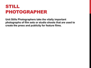 STILL
PHOTOGRAPHER
Unit Stills Photographers take the vitally important
photographs of film sets or studio shoots that are used to
create the press and publicity for feature films.
 