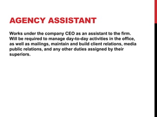 AGENCY ASSISTANT
Works under the company CEO as an assistant to the firm.
Will be required to manage day-to-day activities in the office,
as well as mailings, maintain and build client relations, media
public relations, and any other duties assigned by their
superiors.
 