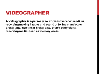 VIDEOGRAPHER
A Videographer is a person who works in the video medium,
recording moving images and sound onto linear analog or
digital tape, non-linear digital disc, or any other digital
recording media, such as memory cards.
 
