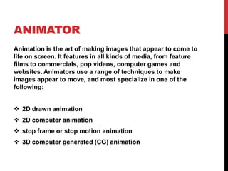 ANIMATOR
Animation is the art of making images that appear to come to
life on screen. It features in all kinds of media, from feature
films to commercials, pop videos, computer games and
websites. Animators use a range of techniques to make
images appear to move, and most specialize in one of the
following:
 2D drawn animation
 2D computer animation
 stop frame or stop motion animation
 3D computer generated (CG) animation
 