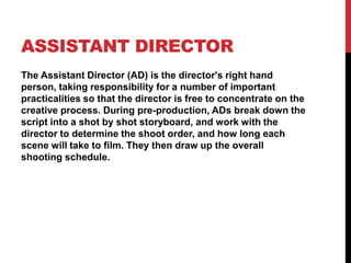 ASSISTANT DIRECTOR
The Assistant Director (AD) is the director's right hand
person, taking responsibility for a number of important
practicalities so that the director is free to concentrate on the
creative process. During pre-production, ADs break down the
script into a shot by shot storyboard, and work with the
director to determine the shoot order, and how long each
scene will take to film. They then draw up the overall
shooting schedule.
 