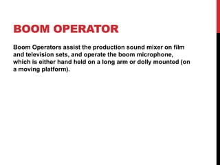 BOOM OPERATOR
Boom Operators assist the production sound mixer on film
and television sets, and operate the boom microphone,
which is either hand held on a long arm or dolly mounted (on
a moving platform).
 